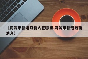 【河源市新增疫情人在哪里,河源市新冠最新消息】