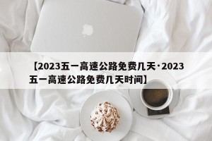 【2023五一高速公路免费几天·2023五一高速公路免费几天时间】