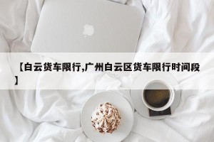 【白云货车限行,广州白云区货车限行时间段】