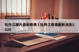牡丹江图片最新疫情›牡丹江疫情最新消息2020