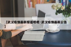 【武汉疫情最新报道嗯嗯·武汉疫情最新公告】