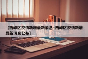 【西峰区疫情新增最新消息·西峰区疫情新增最新消息公布】