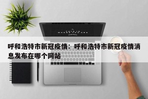 呼和浩特市新冠疫情：呼和浩特市新冠疫情消息发布在哪个网站