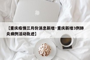 【重庆疫情三月份消息新增·重庆新增3例肺炎病例活动轨迹】