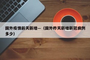 国外疫情前天新增—（国外昨天新增新冠病例多少）