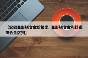 【安徽变形镁合金价格表·变形镁合金和铸造镁合金区别】