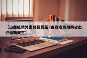 【山西疫情外出路径最新·山西疫情期跨省出行最新规定】