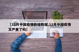【12月中国疫情新增数据,12月中国疫情又严重了吗】