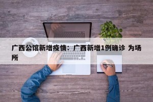 广西公馆新增疫情：广西新增1例确诊 为场所