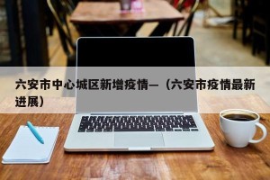 六安市中心城区新增疫情—（六安市疫情最新进展）