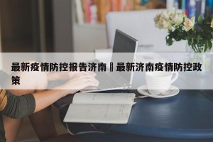 最新疫情防控报告济南›最新济南疫情防控政策
