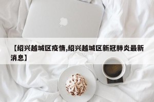 【绍兴越城区疫情,绍兴越城区新冠肺炎最新消息】