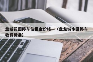 盘龙花园停车位租金价格—（盘龙城小区停车收费标准）