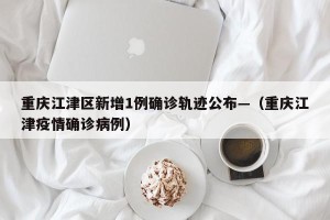 重庆江津区新增1例确诊轨迹公布—（重庆江津疫情确诊病例）