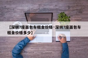 【深圳7座面包车租金价格·深圳7座面包车租金价格多少】
