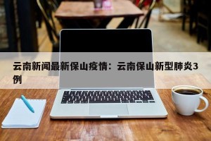 云南新闻最新保山疫情：云南保山新型肺炎3例