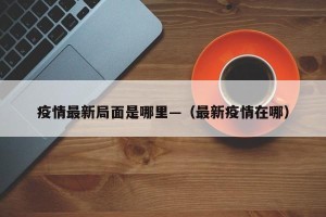 疫情最新局面是哪里—（最新疫情在哪）