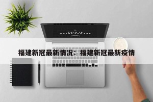 福建新冠最新情况：福建新冠最新疫情