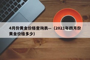 4月份黄金价格查询表—（2021年四月份黄金价格多少）