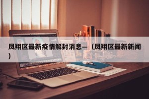 凤翔区最新疫情解封消息—（凤翔区最新新闻）