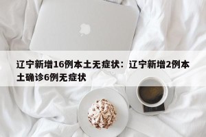 辽宁新增16例本土无症状：辽宁新增2例本土确诊6例无症状