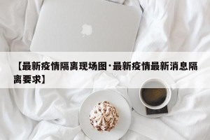 【最新疫情隔离现场图·最新疫情最新消息隔离要求】