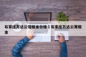 石家庄万达公馆租金价格›石家庄万达公寓租金