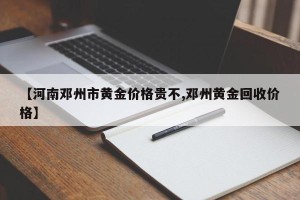 【河南邓州市黄金价格贵不,邓州黄金回收价格】
