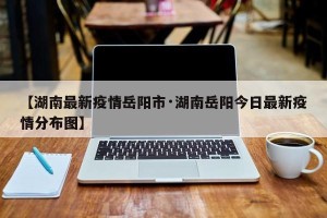 【湖南最新疫情岳阳市·湖南岳阳今日最新疫情分布图】