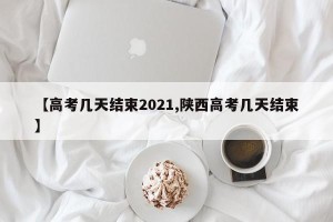 【高考几天结束2021,陕西高考几天结束】