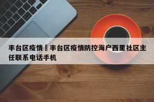 丰台区疫情›丰台区疫情防控海户西里社区主任联系电话手机