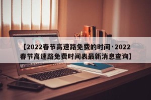 【2022春节高速路免费的时间·2022春节高速路免费时间表最新消息查询】