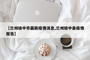 【兰州榆中市最新疫情消息,兰州榆中县疫情报告】