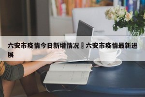 六安市疫情今日新增情况›六安市疫情最新进展