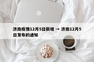 济南疫情12月5日新增 → 济南12月5日发布的通知