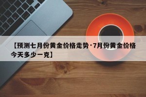 【预测七月份黄金价格走势·7月份黄金价格今天多少一克】