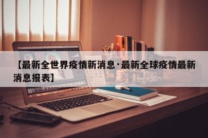 【最新全世界疫情新消息·最新全球疫情最新消息报表】