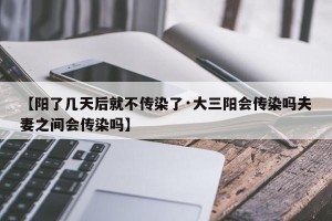 【阳了几天后就不传染了·大三阳会传染吗夫妻之间会传染吗】