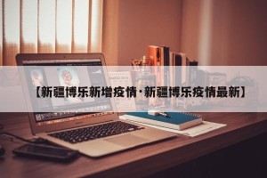 【新疆博乐新增疫情·新疆博乐疫情最新】