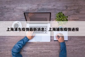 上海浦东疫情最新消息：上海浦东疫情通报