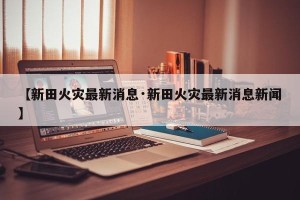 【新田火灾最新消息·新田火灾最新消息新闻】