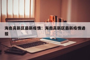海南高新区最新疫情：海南高新区最新疫情通报