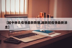 【越中肺炎疫情最新数据,越新冠疫情最新消息】
