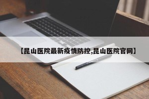 【昆山医院最新疫情防控,昆山医院官网】