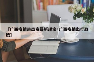 【广西疫情进出京最新规定·广西疫情出行政策】