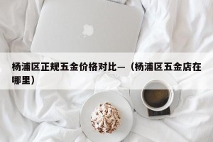 杨浦区正规五金价格对比—（杨浦区五金店在哪里）