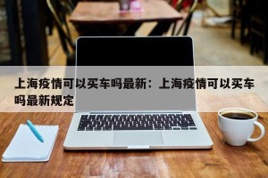 上海疫情可以买车吗最新：上海疫情可以买车吗最新规定