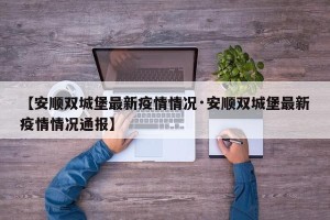 【安顺双城堡最新疫情情况·安顺双城堡最新疫情情况通报】