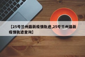 【25号兰州最新疫情轨迹,25号兰州最新疫情轨迹查询】