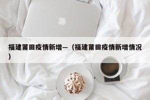 福建莆田疫情新增—（福建莆田疫情新增情况）